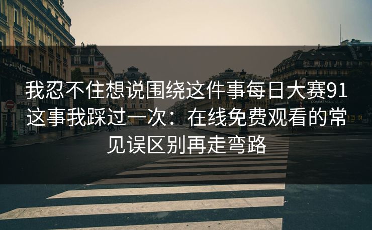 我忍不住想说围绕这件事每日大赛91这事我踩过一次：在线免费观看的常见误区别再走弯路