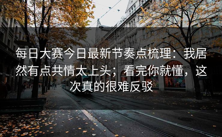 每日大赛今日最新节奏点梳理：我居然有点共情太上头；看完你就懂，这次真的很难反驳