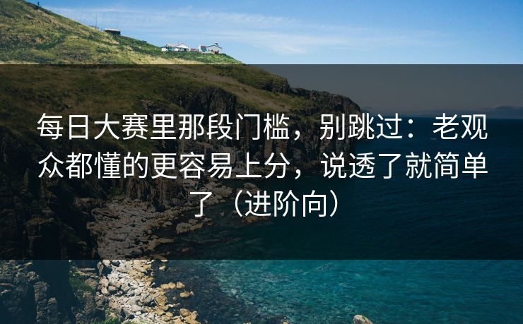 每日大赛里那段门槛，别跳过：老观众都懂的更容易上分，说透了就简单了（进阶向）