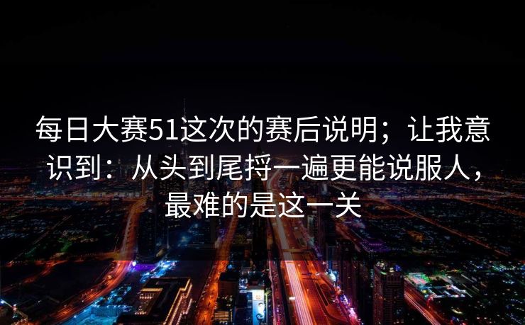 每日大赛51这次的赛后说明;让我意识到:从头到尾捋一遍更能说服人,最难的是这一关 每日大赛51这次的赛后说明;让我意识到:从头到尾捋一遍更能说服人,最难的是这一关