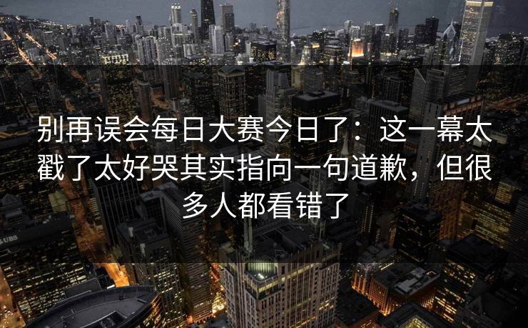 别再误会每日大赛今日了：这一幕太戳了太好哭其实指向一句道歉，但很多人都看错了