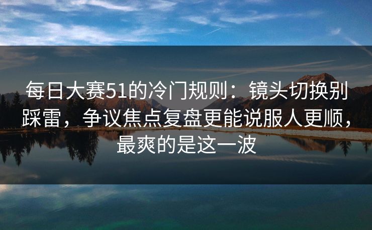 每日大赛51的冷门规则：镜头切换别踩雷，争议焦点复盘更能说服人更顺，最爽的是这一波
