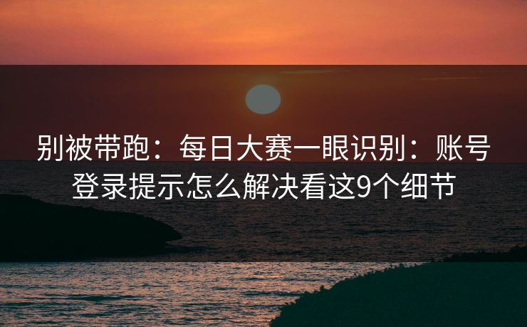 别被带跑：每日大赛一眼识别：账号登录提示怎么解决看这9个细节