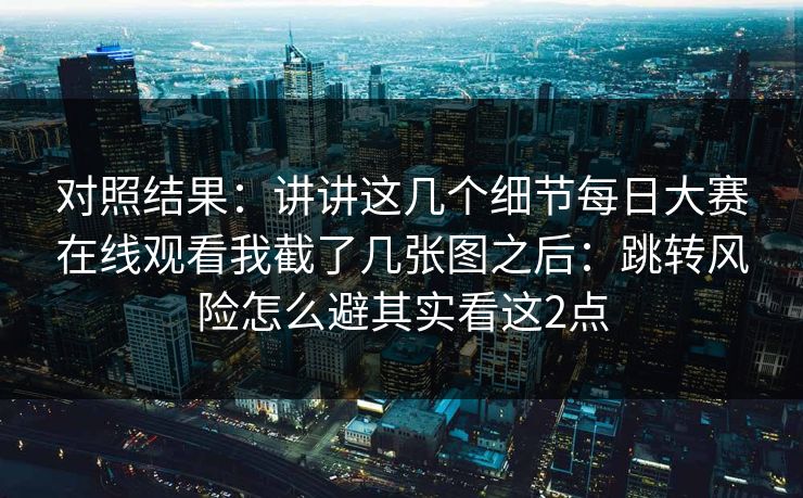 对照结果：讲讲这几个细节每日大赛在线观看我截了几张图之后：跳转风险怎么避其实看这2点