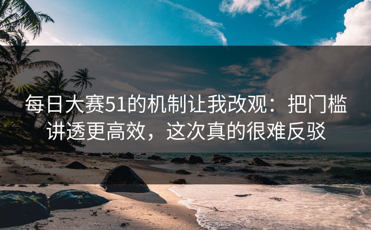 每日大赛51的机制让我改观：把门槛讲透更高效，这次真的很难反驳