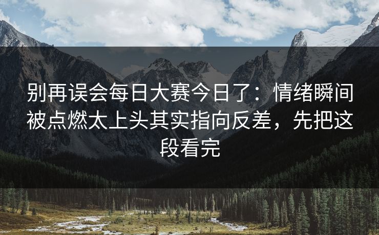 别再误会每日大赛今日了：情绪瞬间被点燃太上头其实指向反差，先把这段看完