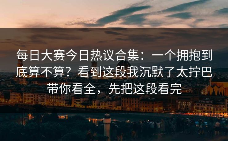 每日大赛今日热议合集：一个拥抱到底算不算？看到这段我沉默了太拧巴带你看全，先把这段看完