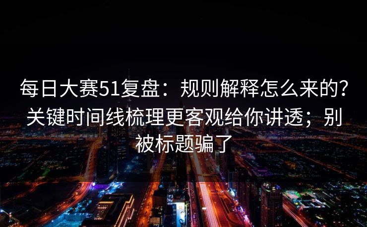 每日大赛51复盘：规则解释怎么来的？关键时间线梳理更客观给你讲透；别被标题骗了