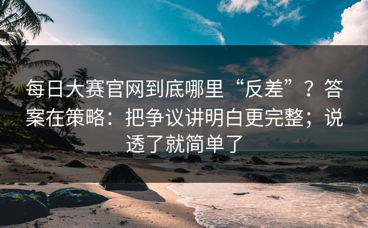 每日大赛官网到底哪里“反差”？答案在策略：把争议讲明白更完整；说透了就简单了