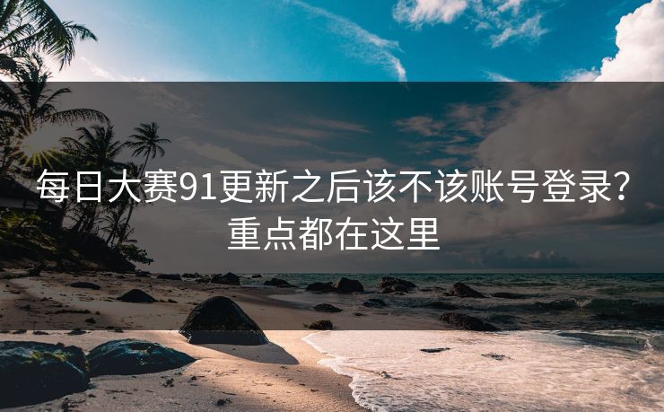 每日大赛91更新之后该不该账号登录？重点都在这里