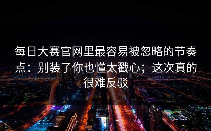 每日大赛官网里最容易被忽略的节奏点：别装了你也懂太戳心；这次真的很难反驳