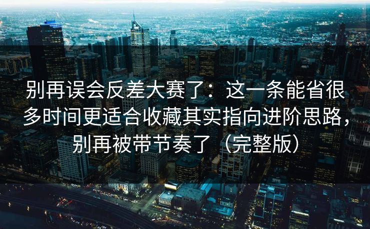 别再误会反差大赛了：这一条能省很多时间更适合收藏其实指向进阶思路，别再被带节奏了（完整版）