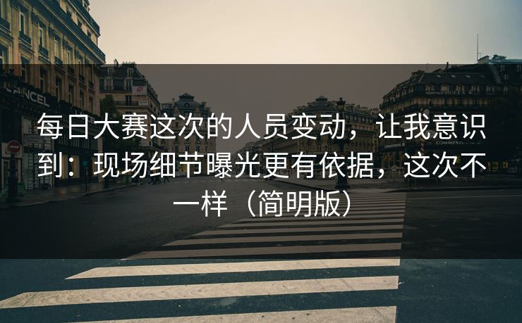 每日大赛这次的人员变动，让我意识到：现场细节曝光更有依据，这次不一样（简明版）