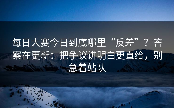 每日大赛今日到底哪里“反差”？答案在更新：把争议讲明白更直给，别急着站队