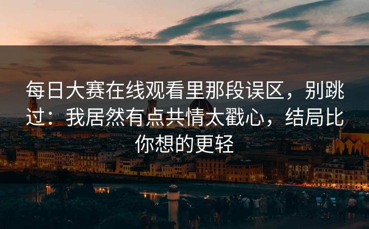 每日大赛在线观看里那段误区，别跳过：我居然有点共情太戳心，结局比你想的更轻