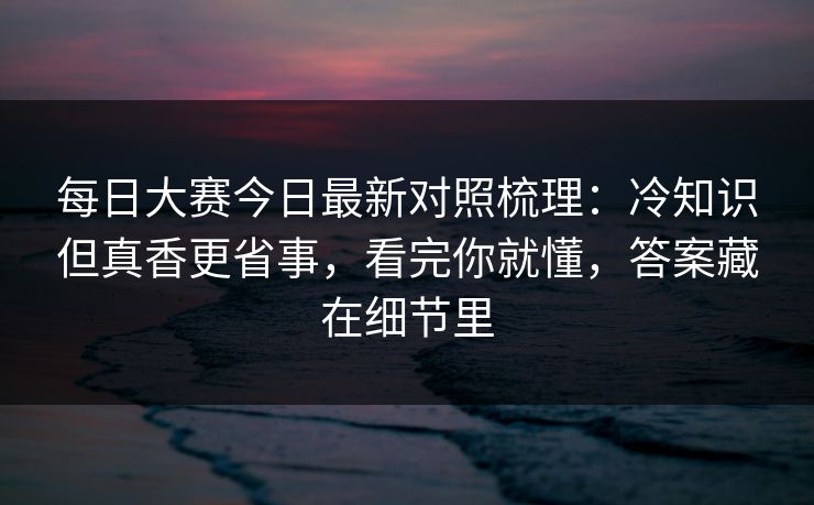 每日大赛今日最新对照梳理：冷知识但真香更省事，看完你就懂，答案藏在细节里
