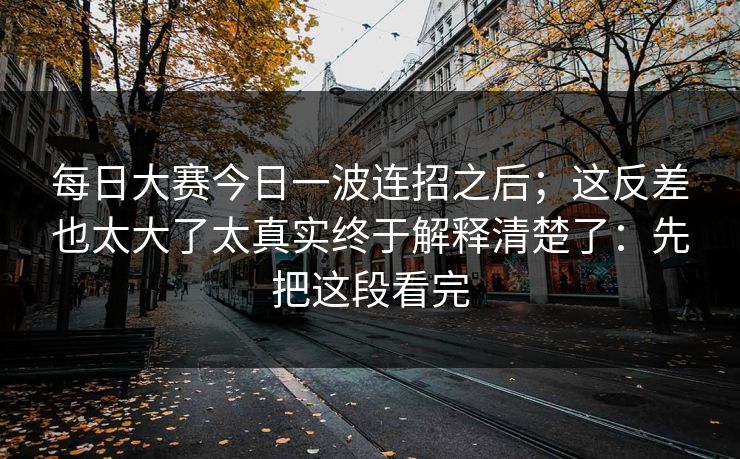 每日大赛今日一波连招之后；这反差也太大了太真实终于解释清楚了：先把这段看完