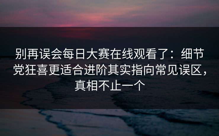 别再误会每日大赛在线观看了：细节党狂喜更适合进阶其实指向常见误区，真相不止一个